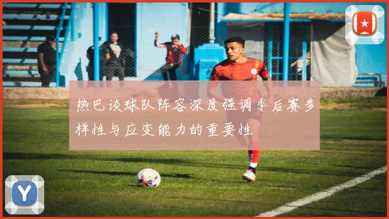 热巴谈球队阵容深度强调季后赛多样性与应变能力的重要性