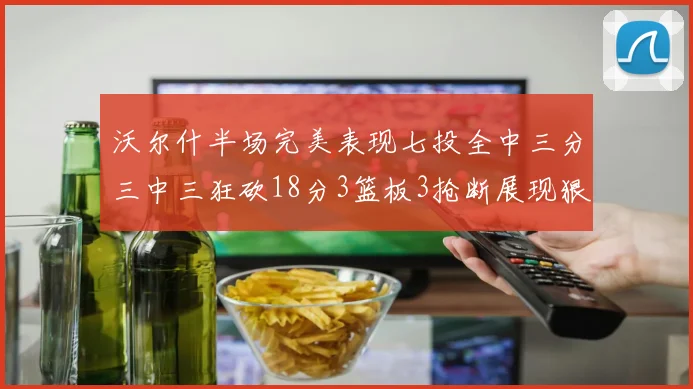沃尔什半场完美表现七投全中三分三中三狂砍18分3篮板3抢断展现狠人风范