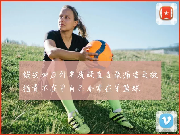 锡安回应外界质疑直言最痛苦是被指责不在乎自己非常在乎篮球