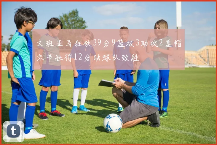 文班亚马狂砍39分9篮板3助攻2盖帽末节独得12分助球队致胜