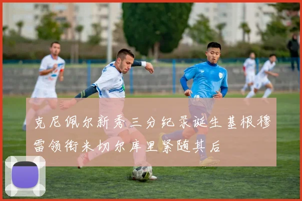 克尼佩尔新秀三分纪录诞生基根穆雷领衔米切尔库里紧随其后