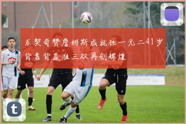 东契奇赞詹姆斯成就独一无二41岁背靠背轰准三双再创辉煌