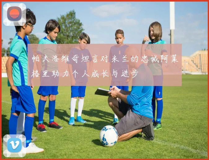 帕夫洛维奇坦言对米兰的忠诚阿莱格里助力个人成长与进步