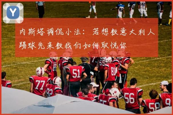 内斯塔调侃小法：若想教意大利人踢球先来教我们如何取悦你