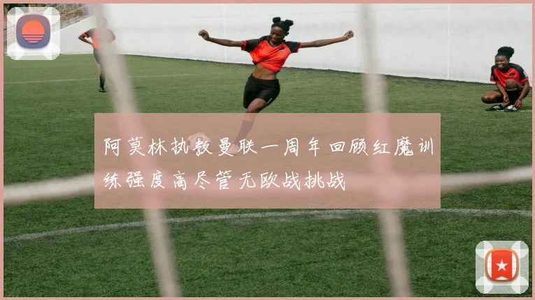 阿莫林执教曼联一周年回顾红魔训练强度高尽管无欧战挑战