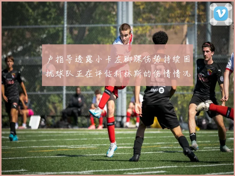 卢指导透露小卡左脚踝伤势持续困扰球队正在评估科林斯的伤情情况