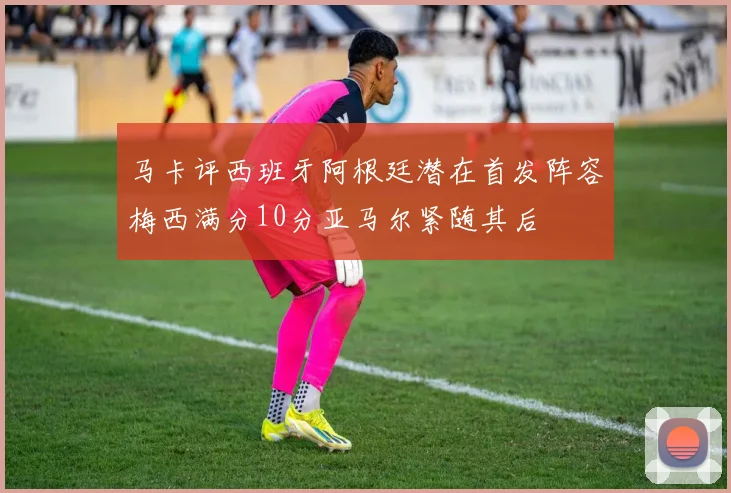 马卡评西班牙阿根廷潜在首发阵容梅西满分10分亚马尔紧随其后