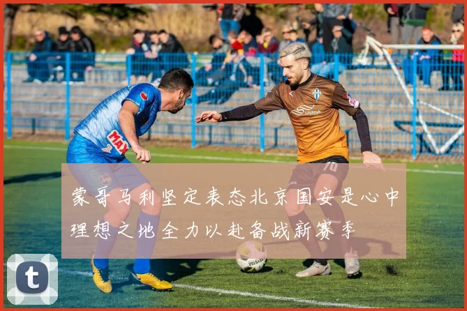 蒙哥马利坚定表态北京国安是心中理想之地全力以赴备战新赛季