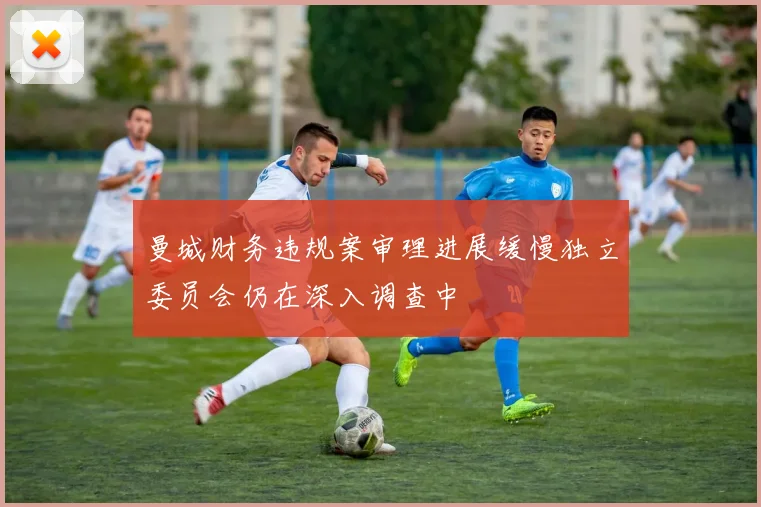 曼城财务违规案审理进展缓慢独立委员会仍在深入调查中