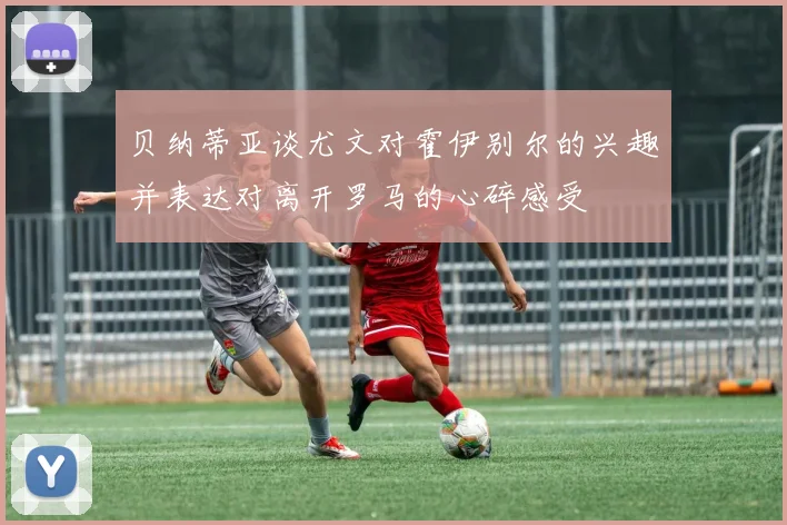 贝纳蒂亚谈尤文对霍伊别尔的兴趣并表达对离开罗马的心碎感受