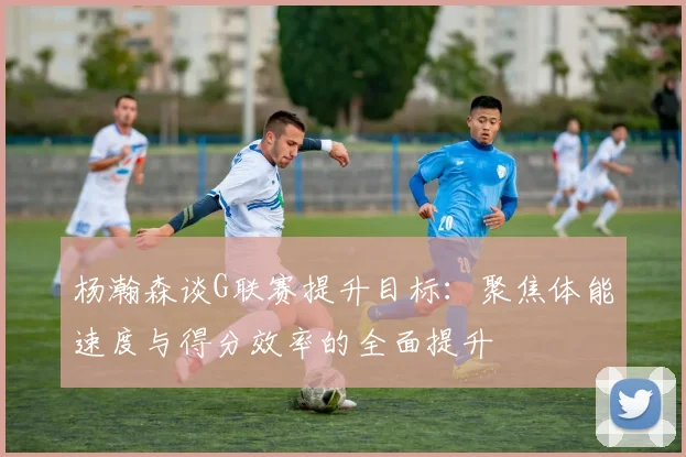 杨瀚森谈G联赛提升目标：聚焦体能速度与得分效率的全面提升