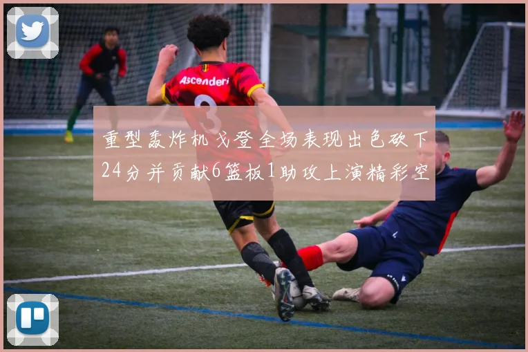 重型轰炸机戈登全场表现出色砍下24分并贡献6篮板1助攻上演精彩空接重扣