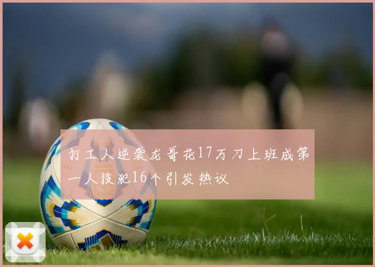 打工人逆袭龙哥花17万刀上班成第一人技犯16个引发热议