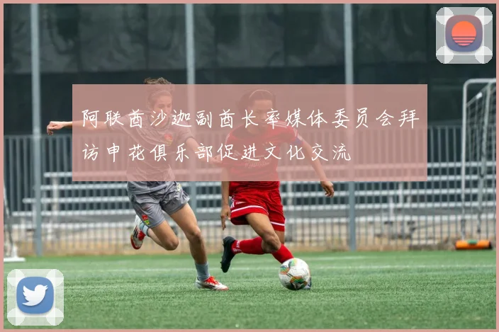 阿联酋沙迦副酋长率媒体委员会拜访申花俱乐部促进文化交流