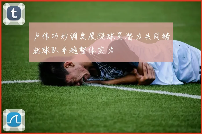 卢伟巧妙调度展现球员潜力共同铸就球队卓越整体实力