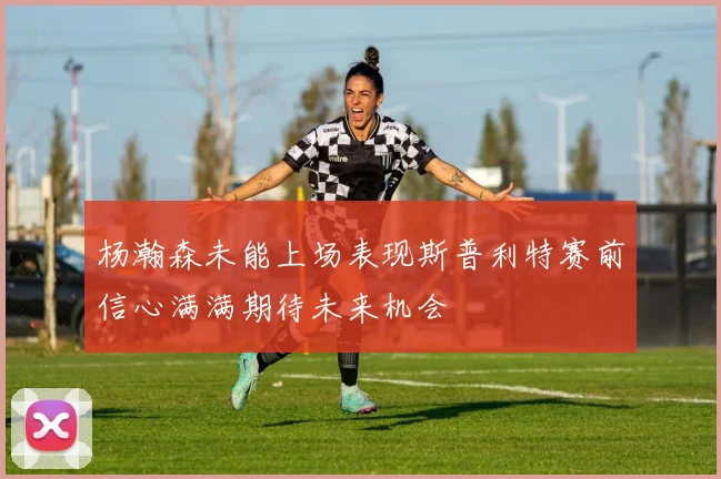 杨瀚森未能上场表现斯普利特赛前信心满满期待未来机会
