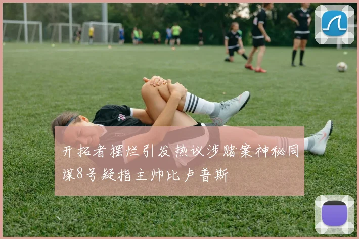 开拓者摆烂引发热议涉赌案神秘同谋8号疑指主帅比卢普斯