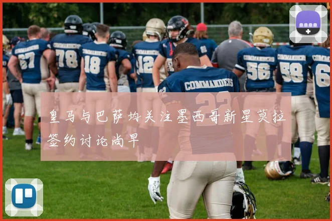 皇马与巴萨均关注墨西哥新星莫拉签约讨论尚早