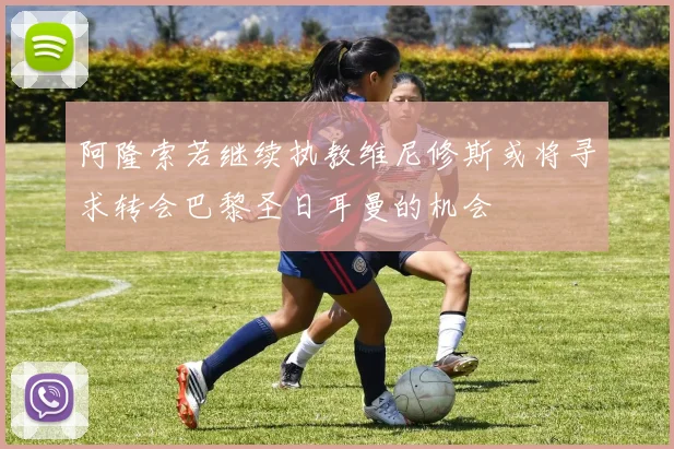 阿隆索若继续执教维尼修斯或将寻求转会巴黎圣日耳曼的机会