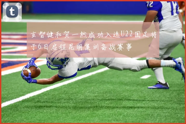玄智健和贺一然成功入选U22国足将于6日启程昆明集训备战赛事