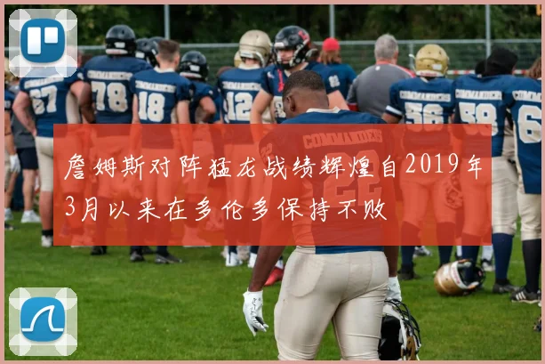 詹姆斯对阵猛龙战绩辉煌自2019年3月以来在多伦多保持不败