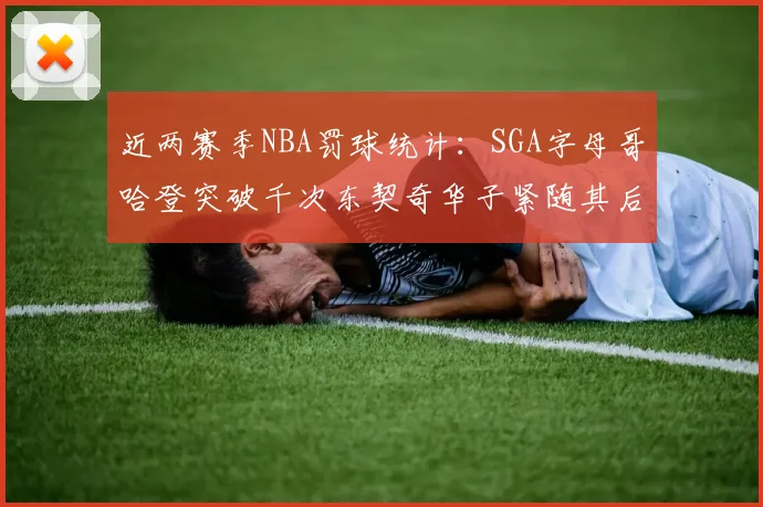 近两赛季NBA罚球统计：SGA字母哥哈登突破千次东契奇华子紧随其后