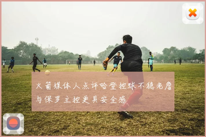 火箭媒体人点评哈登控球不稳老詹与保罗主控更具安全感