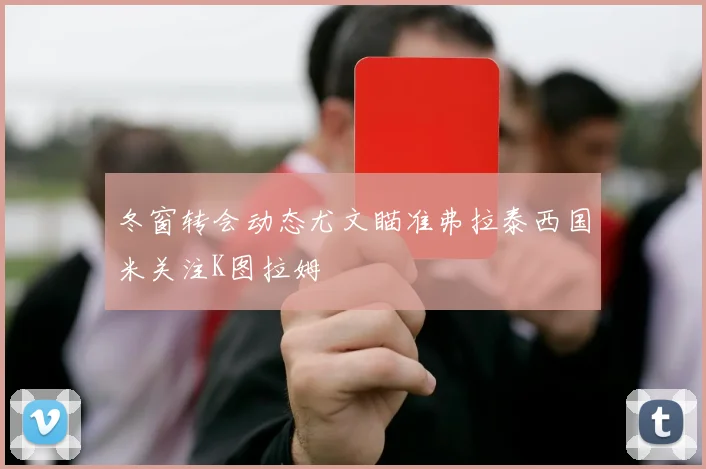 冬窗转会动态尤文瞄准弗拉泰西国米关注K图拉姆