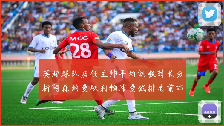 英超球队历任主帅平均执教时长分析阿森纳曼联利物浦曼城排名前四