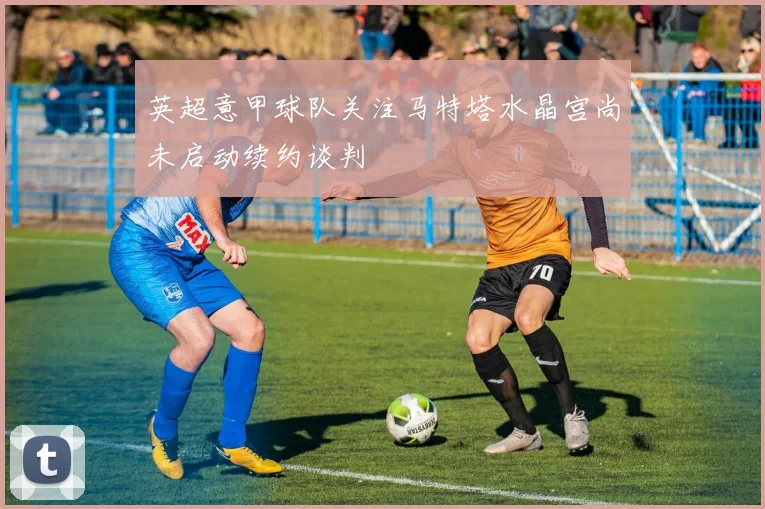 英超意甲球队关注马特塔水晶宫尚未启动续约谈判