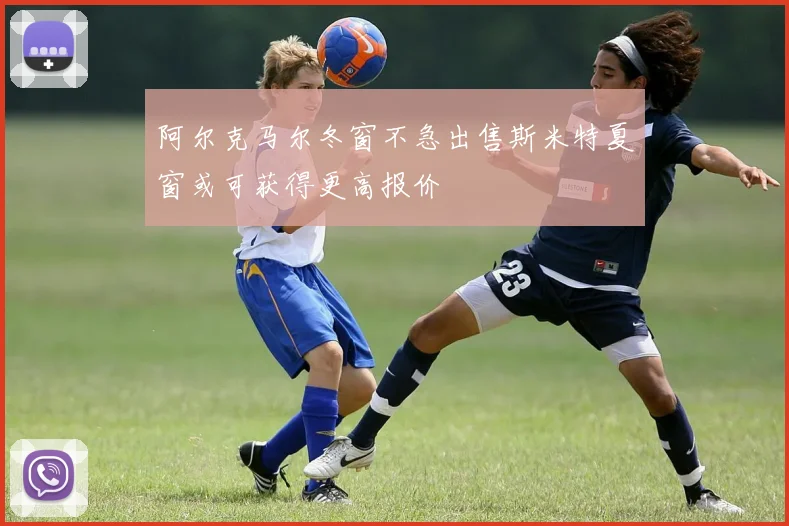 阿尔克马尔冬窗不急出售斯米特夏窗或可获得更高报价