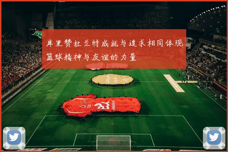 库里赞杜兰特成就与追求相同体现篮球精神与友谊的力量