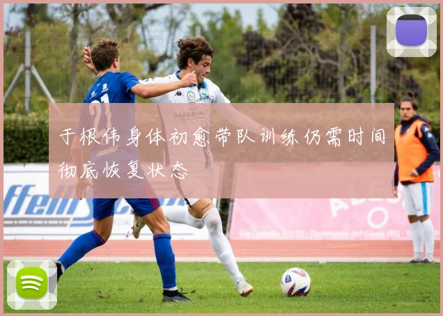 于根伟身体初愈带队训练仍需时间彻底恢复状态