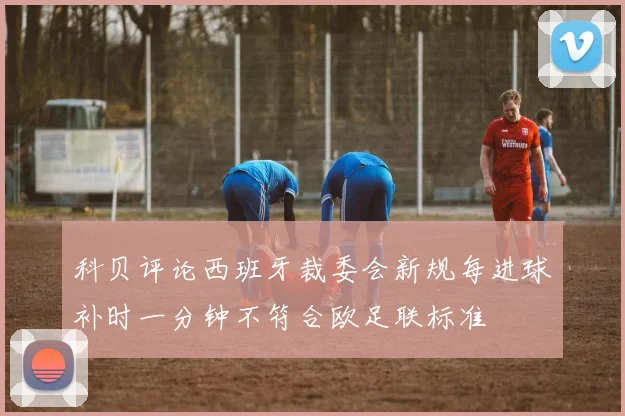 科贝评论西班牙裁委会新规每进球补时一分钟不符合欧足联标准