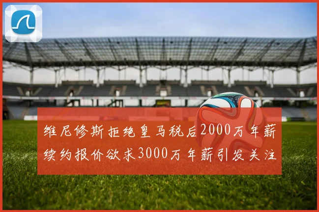 维尼修斯拒绝皇马税后2000万年薪续约报价欲求3000万年薪引发关注