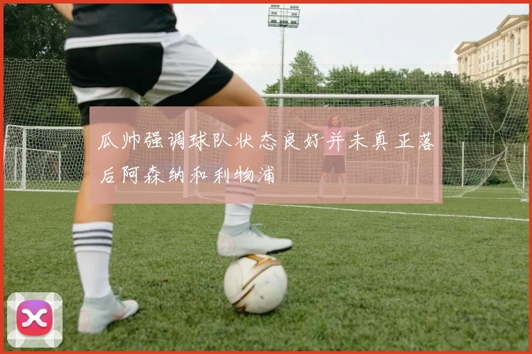 瓜帅强调球队状态良好并未真正落后阿森纳和利物浦