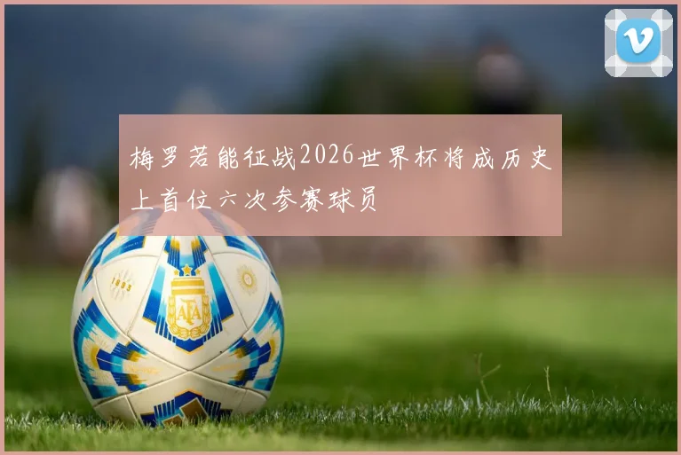 梅罗若能征战2026世界杯将成历史上首位六次参赛球员