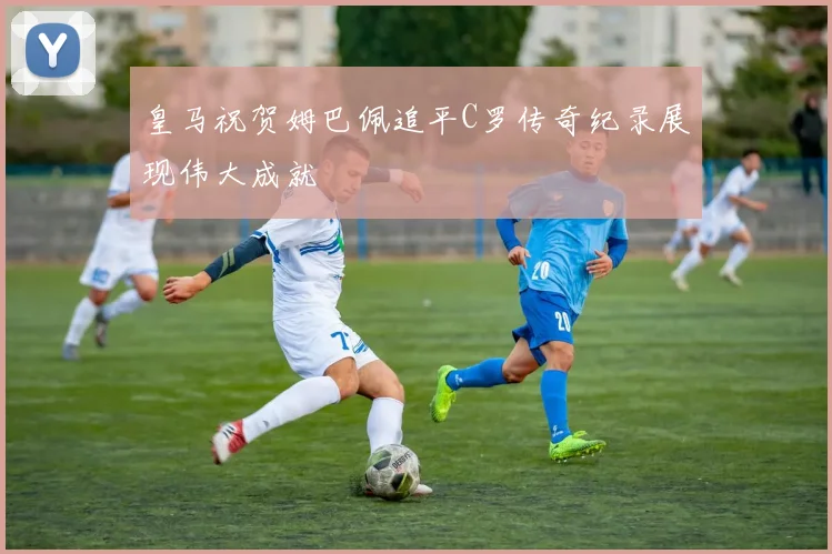 皇马祝贺姆巴佩追平C罗传奇纪录展现伟大成就