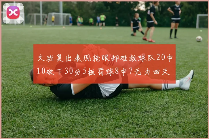 文班复出表现抢眼却难救球队20中10砍下30分5板罚球8中7无力回天