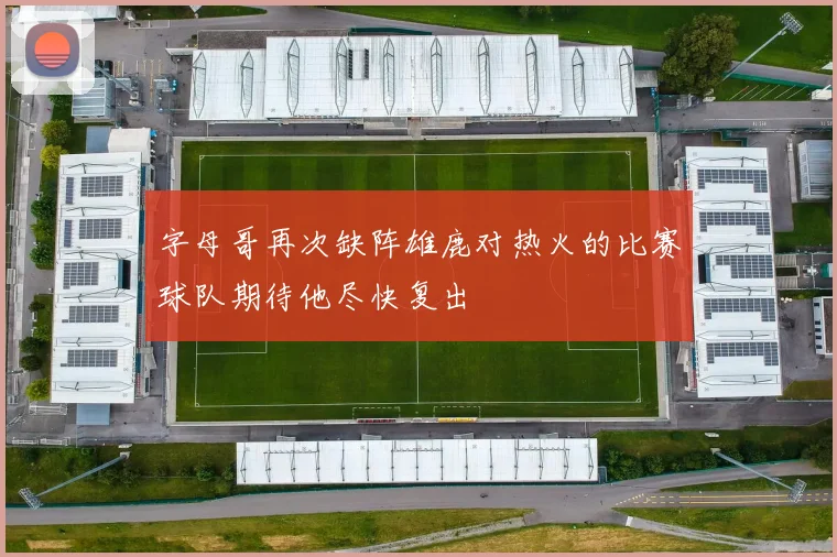 字母哥再次缺阵雄鹿对热火的比赛球队期待他尽快复出